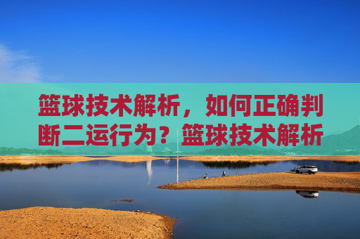 篮球技术解析，如何正确判断二运行为？篮球技术解析，如何正确判断二运行为？