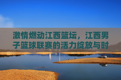 激情燃动江西篮坛,江西男子篮球联赛的活力绽放与时代印记,激情燃动江西篮坛,江西男子篮球联赛的活力绽放与时代印记