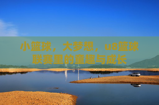 小篮球,大梦想,u8篮球联赛里的童趣与成长