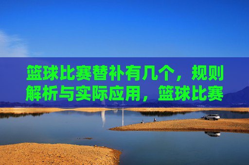 篮球比赛替补有几个,规则解析与实际应用,篮球比赛替补规则解析,人数规定与实际应用