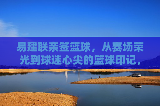 易建联亲签篮球，从赛场荣光到球迷心尖的篮球印记，易建联亲签篮球，从赛场荣光到球迷心尖的篮球印记