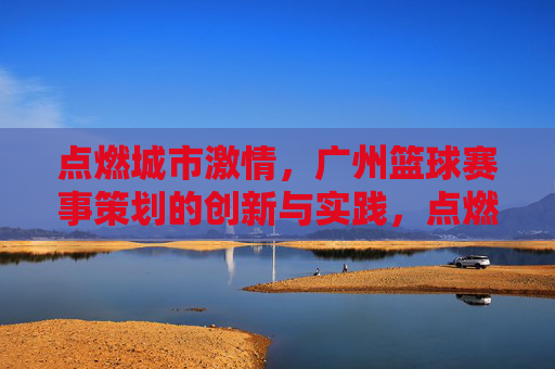点燃城市激情,广州篮球赛事策划的创新与实践,点燃城市激情,广州篮球赛事策划的创新与实践