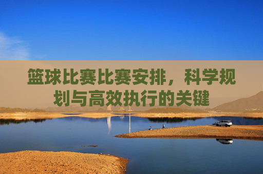 篮球比赛比赛安排,科学规划与高效执行的关键