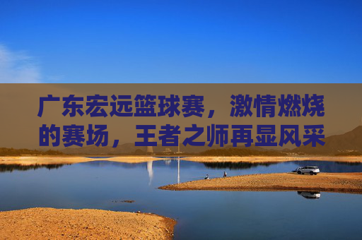 广东宏远篮球赛，激情燃烧的赛场，王者之师再显风采