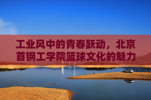 工业风中的青春跃动，北京首钢工学院篮球文化的魅力