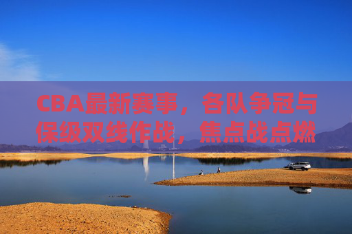CBA最新赛事,各队争冠与保级双线作战,焦点战点燃赛场激情