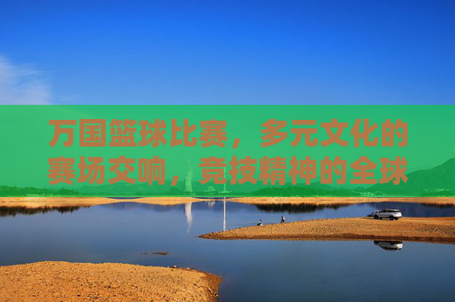 万国篮球比赛,多元文化的赛场交响,竞技精神的全球共鸣