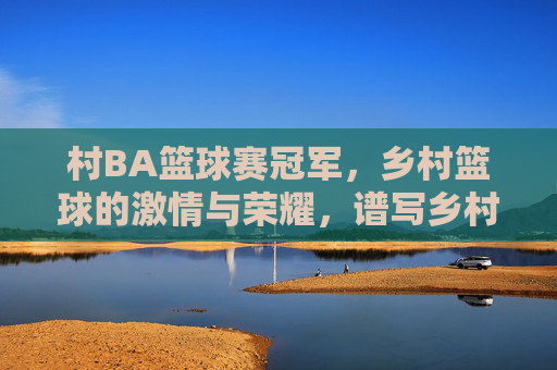 村BA篮球赛冠军,乡村篮球的激情与荣耀,谱写乡村振兴的新篇章