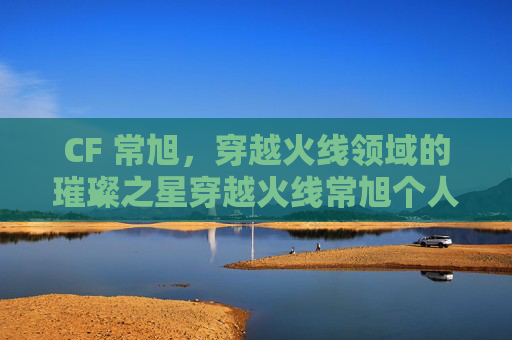 CF 常旭，穿越火线领域的璀璨之星穿越火线常旭个人资料