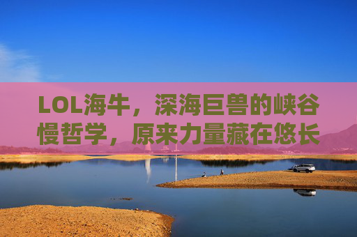 LOL海牛，深海巨兽的峡谷慢哲学，原来力量藏在悠长呼吸里，LOL海牛，深海巨兽的峡谷慢哲学，力量源于悠长呼吸