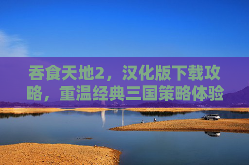吞食天地2，汉化版下载攻略，重温经典三国策略体验，吞食天地2汉化版下载攻略，重温经典三国策略体验