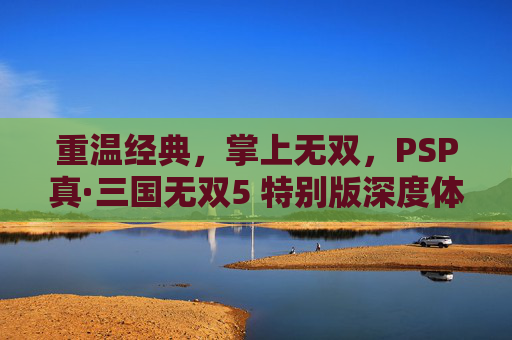重温经典,掌上无双,PSP真·三国无双5 特别版深度体验,重温经典掌上无双,PSP真·三国无双5 特别版深度体验
