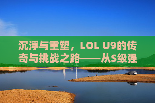 沉浮与重塑，LOL U9的传奇与挑战之路——从S级强队到逆境突围的史诗，沉浮与重塑，LOL U9的传奇与挑战之路——从S级强队到逆境突围的史诗