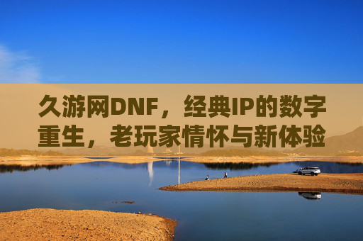 久游网DNF，经典IP的数字重生，老玩家情怀与新体验的碰撞，久游网DNF，经典IP的数字重生，老玩家情怀与新体验的碰撞