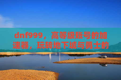 dnf999，高等级账号的加速器，玩转地下城与勇士的深度解析，dnf999，高等级账号的加速器，玩转地下城与勇士的深度解析