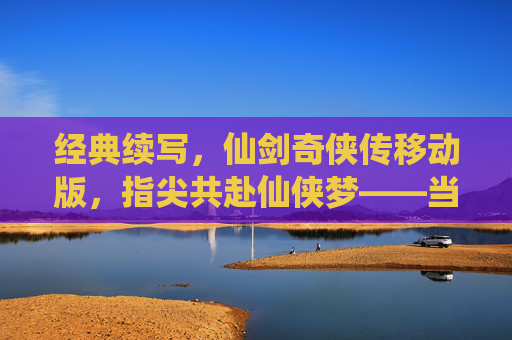 经典续写，仙剑奇侠传移动版，指尖共赴仙侠梦——当经典IP遇上移动时代，经典续写，仙剑奇侠传移动版，指尖共赴仙侠梦——当经典IP遇上移动时代