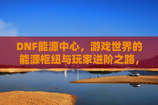 DNF能源中心，游戏世界的能源枢纽与玩家进阶之路，DNF能源中心，游戏世界的能源枢纽与玩家进阶之路