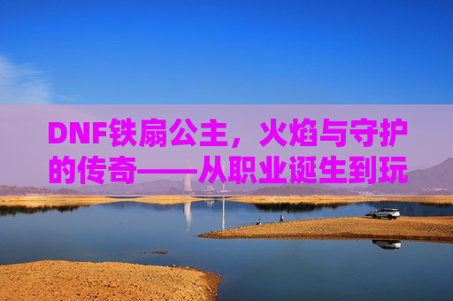 DNF铁扇公主,火焰与守护的传奇——从职业诞生到玩家心中的不朽记忆,DNF铁扇公主,火焰与守护的传奇——从职业诞生到玩家心中的不朽记忆