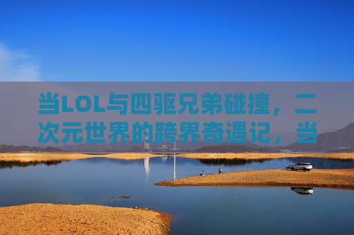 当LOL与四驱兄弟碰撞,二次元世界的跨界奇遇记,当LOL与四驱兄弟碰撞,二次元世界的跨界奇遇记