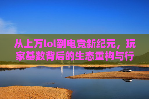 从上万lol到电竞新纪元,玩家基数背后的生态重构与行业蝶变,从英雄联盟到电竞新纪元,玩家基数背后的生态重构与行业蝶变