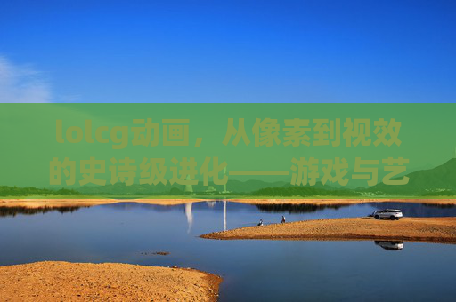 lolcg动画,从像素到视效的史诗级进化——游戏与艺术的深度交融,lolcg动画,从像素到视效的史诗级进化——游戏与艺术的深度交融