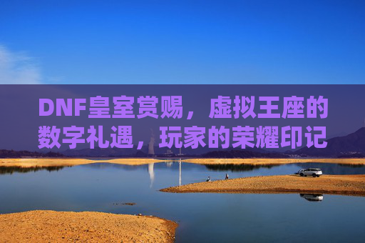 DNF皇室赏赐,虚拟王座的数字礼遇,玩家的荣耀印记,DNF皇室赏赐,虚拟王座的数字礼遇与荣耀印记