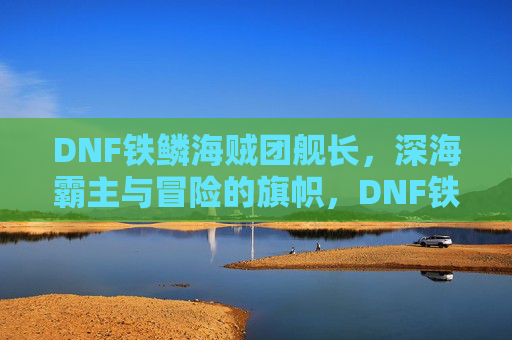 DNF铁鳞海贼团舰长，深海霸主与冒险的旗帜，DNF铁鳞海贼团舰长，深海霸主与冒险的旗帜