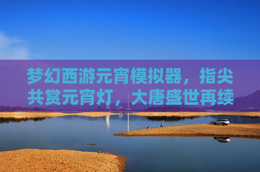 梦幻西游元宵模拟器,指尖共赏元宵灯,大唐盛世再续情缘,梦幻西游元宵模拟器,指尖共赏元宵灯,大唐盛世再续情缘