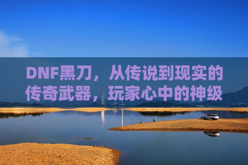 DNF黑刀，从传说到现实的传奇武器，玩家心中的神级利刃，DNF黑刀，从传说到现实的传奇武器，玩家心中的神级利刃