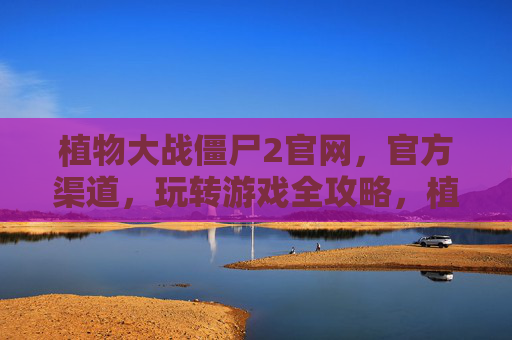 植物大战僵尸2官网,官方渠道,玩转游戏全攻略,植物大战僵尸2官网与官方渠道,玩转游戏全攻略