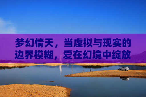 梦幻情天,当虚拟与现实的边界模糊,爱在幻境中绽放的奇迹,梦幻情天,当虚拟与现实的边界模糊,爱在幻境中绽放的奇迹