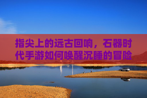 指尖上的远古回响,石器时代手游如何唤醒沉睡的冒险热情,指尖上的远古回响,石器时代手游如何唤醒沉睡的冒险热情