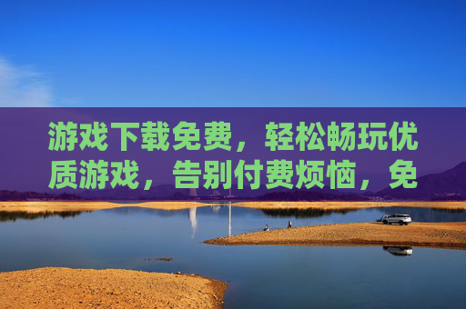 游戏下载免费，轻松畅玩优质游戏，告别付费烦恼，免费下载畅玩优质游戏，告别付费烦恼