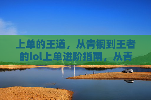 上单的王道，从青铜到王者的lol上单进阶指南，从青铜到王者，lol上单进阶指南（上单王道进阶路线）