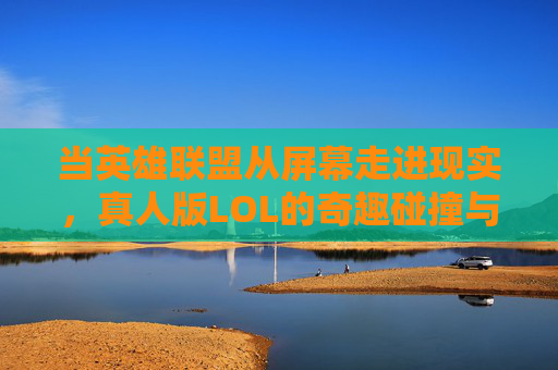 当英雄联盟从屏幕走进现实，真人版LOL的奇趣碰撞与挑战，当英雄联盟从屏幕走进现实，真人版LOL的奇趣碰撞与挑战