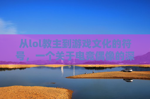 从lol教主到游戏文化的符号，一个关于电竞偶像的深度解析，从lol教主到游戏文化的符号，电竞偶像的深度解析