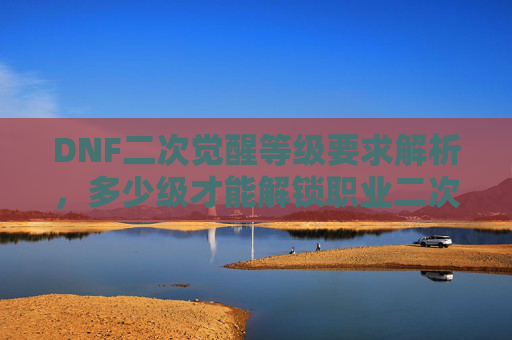 DNF二次觉醒等级要求解析，多少级才能解锁职业二次觉醒？DNF职业二次觉醒等级要求解析，多少级才能解锁二次觉醒？