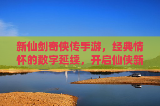 新仙剑奇侠传手游，经典情怀的数字延续，开启仙侠新纪元，新仙剑奇侠传手游，经典情怀的数字延续，开启仙侠新纪元