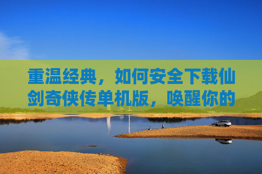 重温经典，如何安全下载仙剑奇侠传单机版，唤醒你的江湖记忆，安全下载仙剑奇侠传单机版，重温经典，唤醒江湖记忆