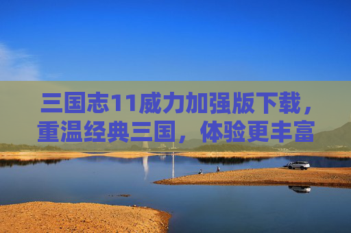 三国志11威力加强版下载，重温经典三国，体验更丰富的策略与乐趣，三国志11威力加强版下载，重温经典三国，体验更丰富的策略与乐趣
