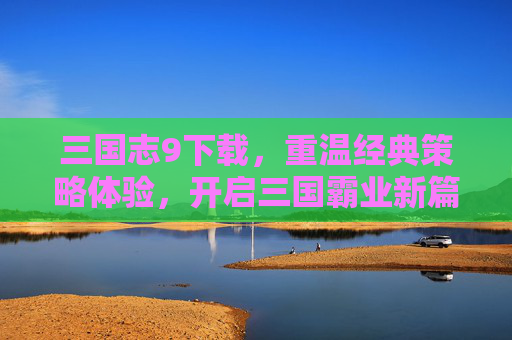 三国志9下载，重温经典策略体验，开启三国霸业新篇章，三国志9下载，重温经典策略体验，开启三国霸业新篇章