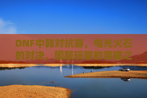 DNF中韩对抗赛，电光火石的对决，国服玩家的荣耀之战，DNF中韩对抗赛，电光火石对决，国服玩家荣耀之战