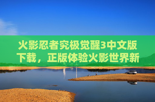 火影忍者究极觉醒3中文版下载，正版体验火影世界新篇章，免费获取官方内容，火影忍者究极觉醒3中文版下载，正版体验火影世界新篇章，免费获取官方内容