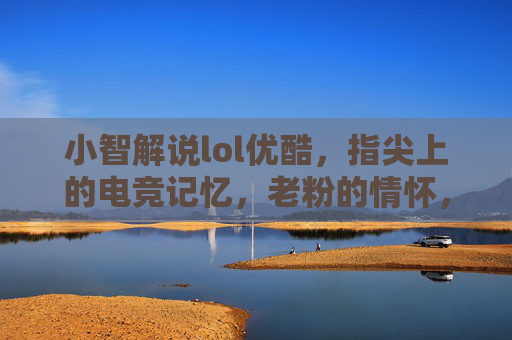 小智解说lol优酷,指尖上的电竞记忆,老粉的情怀,新粉的向导,小智lol解说优酷,指尖上的电竞记忆,老粉的情怀与新粉的向导