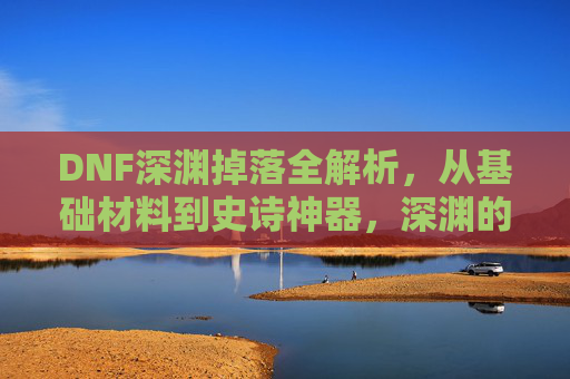 DNF深渊掉落全解析,从基础材料到史诗神器,深渊的每一层都在等你,DNF深渊掉落全解析,从基础材料到史诗神器,每一层都有惊喜等你