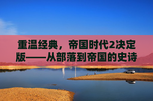 重温经典，帝国时代2决定版——从部落到帝国的史诗征程，重温经典，帝国时代2决定版——从部落到帝国的史诗征程