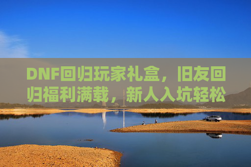 DNF回归玩家礼盒，旧友回归福利满载，新人入坑轻松上手，DNF回归玩家礼盒，旧友福利满载，新人轻松上手
