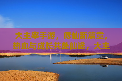 大主宰手游,修仙新篇章,热血与成长共赴仙途,大主宰手游,修仙新篇章,热血与成长共赴仙途