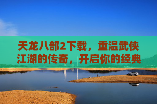 天龙八部2下载，重温武侠江湖的传奇，开启你的经典武侠之旅，天龙八部2下载，重温武侠江湖的传奇，开启你的经典武侠之旅