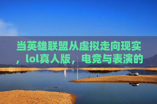 当英雄联盟从虚拟走向现实，lol真人版，电竞与表演的跨界碰撞，从虚拟到现实，LOL真人版与电竞表演的跨界碰撞